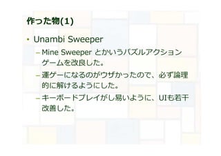 作った物(1)
• Unambi Sweeper
– Mine Sweeper とかいうパズルアクション
ゲームを改良した。
– 運ゲーになるのがウザかったので、必ず論理
的に解けるようにした。
– キーボードプレイがし易いように、UIも若⼲
改善した。
 