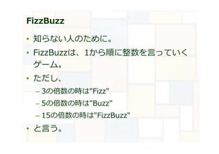 FizzBuzz
• 知らない⼈のために。
• FizzBuzzは、1から順に整数を言っていく
ゲーム。
• ただし、
– 3の倍数の時は"Fizz"
– 5の倍数の時は"Buzz"
– 15の倍数の時は"FizzBuzz"
• と言う。
 