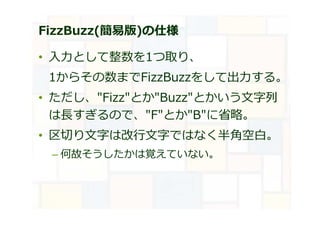 FizzBuzz(簡易版)の仕様
• 入⼒として整数を1つ取り、
1からその数までFizzBuzzをして出⼒する。
• ただし、"Fizz"とか"Buzz"とかいう文字列
は⻑すぎるので、"F"とか"B"に省略。
• 区切り文字は改⾏文字ではなく半角空⽩。
– 何故そうしたかは覚えていない。
 