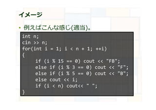 イメージ
• 例えばこんな感じ(適当)。
int n;
cin >> n;
for(int i = 1; i < n + 1; ++i)
{
if (i % 15 == 0) cout << "FB";
else if (i % 3 == 0) cout << "F";
else if (i % 5 == 0) cout << "B";
else cout << i;
if (i < n) cout<< " ";
}
 