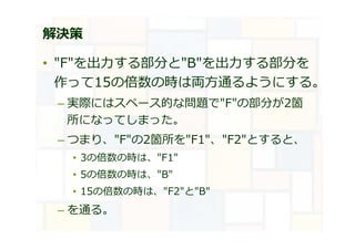 解決策
• "F"を出⼒する部分と"B"を出⼒する部分を
作って15の倍数の時は両方通るようにする。
– 実際にはスペース的な問題で"F"の部分が2箇
所になってしまった。
– つまり、"F"の2箇所を"F1"、"F2"とすると、
• 3の倍数の時は、"F1"
• 5の倍数の時は、"B"
• 15の倍数の時は、"F2"と"B"
– を通る。
 