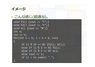 イメージ
• こんな感じ(超適当)。
void f1() {cout << "F";}
void f2() {cout << "F";}
void b() {cout << "B";}
int n;
cin >> n;
for(int i = 1; i < n + 1; ++i)
{
if (i % 15 == 0) {f2(); b();}
else if (i % 3 == 0) f1();
else if (i % 5 == 0) b();
else cout << i;
if (i < n) cout<< " ";
}
 