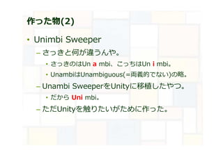 作った物(2)
• Unimbi Sweeper
– さっきと何が違うんや。
• さっきのはUn a mbi、こっちはUn i mbi。
• UnambiはUnambiguous(=両義的でない)の略。
– Unambi SweeperをUnityに移植したやつ。
• だから Uni mbi。
– ただUnityを触りたいがために作った。
 