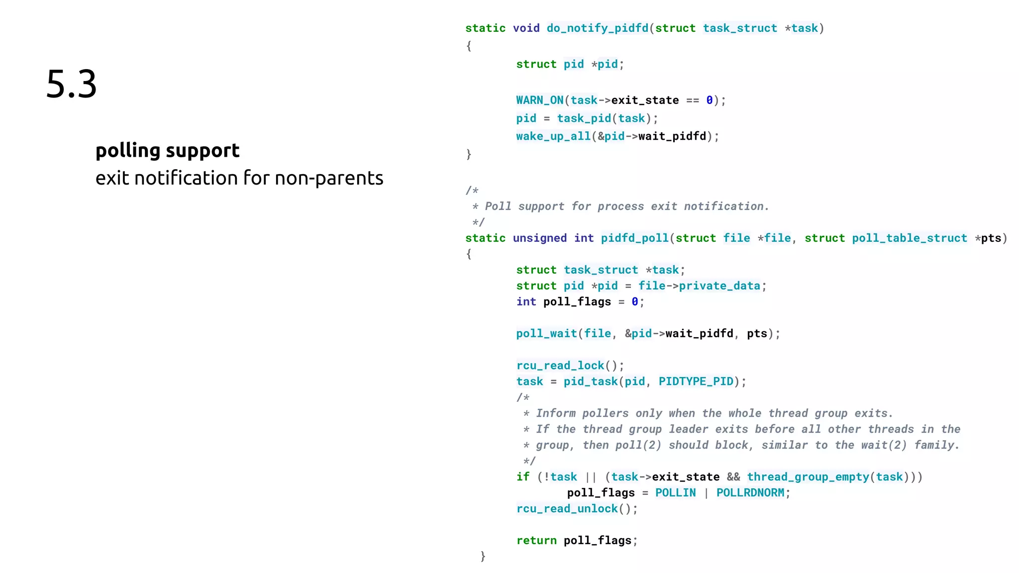 5.3
polling support
exit notiﬁcation for non-parents
static void do_notify_pidfd(struct task_struct *task)
{
struct pid *pid;
WARN_ON(task->exit_state == 0);
pid = task_pid(task);
wake_up_all(&pid->wait_pidfd);
}
/*
* Poll support for process exit notification.
*/
static unsigned int pidfd_poll(struct file *file, struct poll_table_struct *pts)
{
struct task_struct *task;
struct pid *pid = file->private_data;
int poll_flags = 0;
poll_wait(file, &pid->wait_pidfd, pts);
rcu_read_lock();
task = pid_task(pid, PIDTYPE_PID);
/*
* Inform pollers only when the whole thread group exits.
* If the thread group leader exits before all other threads in the
* group, then poll(2) should block, similar to the wait(2) family.
*/
if (!task || (task->exit_state && thread_group_empty(task)))
poll_flags = POLLIN | POLLRDNORM;
rcu_read_unlock();
return poll_flags;
}
 