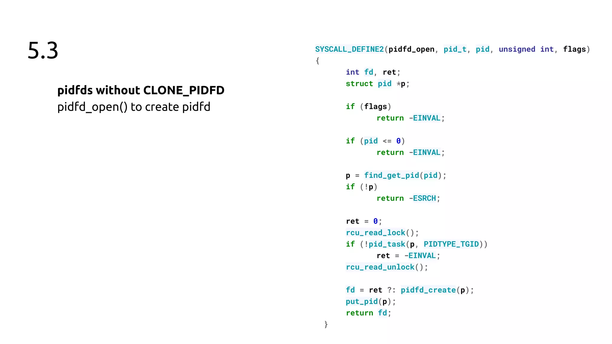 5.3
pidfds without CLONE_PIDFD
pidfd_open() to create pidfd
SYSCALL_DEFINE2(pidfd_open, pid_t, pid, unsigned int, flags)
{
int fd, ret;
struct pid *p;
if (flags)
return -EINVAL;
if (pid <= 0)
return -EINVAL;
p = find_get_pid(pid);
if (!p)
return -ESRCH;
ret = 0;
rcu_read_lock();
if (!pid_task(p, PIDTYPE_TGID))
ret = -EINVAL;
rcu_read_unlock();
fd = ret ?: pidfd_create(p);
put_pid(p);
return fd;
}
 