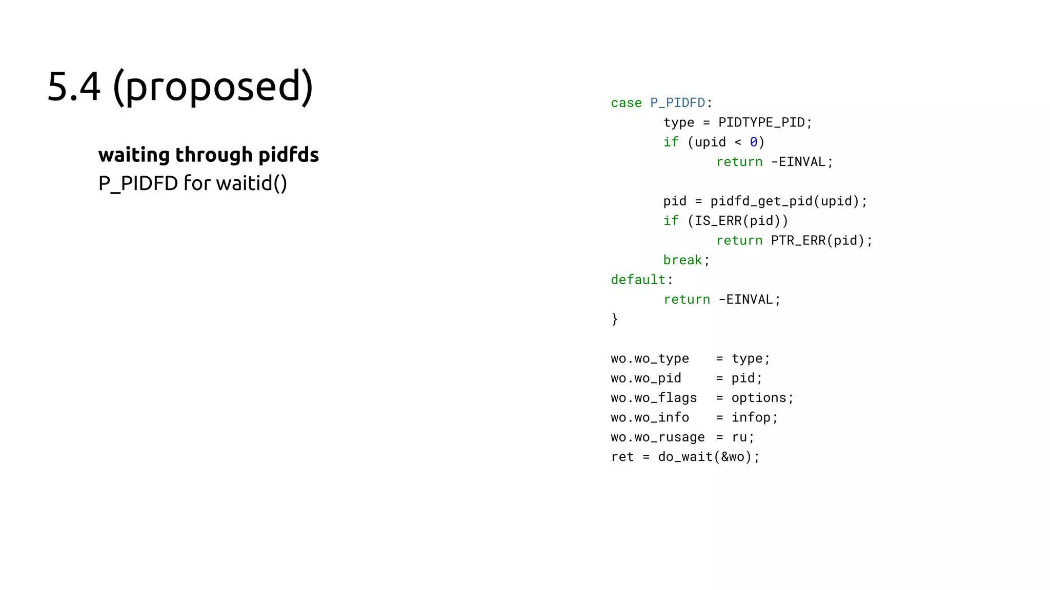 5.4 (proposed)
waiting through pidfds
P_PIDFD for waitid()
case P_PIDFD:
type = PIDTYPE_PID;
if (upid < 0)
return -EINVAL;
pid = pidfd_get_pid(upid);
if (IS_ERR(pid))
return PTR_ERR(pid);
break;
default:
return -EINVAL;
}
wo.wo_type = type;
wo.wo_pid = pid;
wo.wo_flags = options;
wo.wo_info = infop;
wo.wo_rusage = ru;
ret = do_wait(&wo);
 