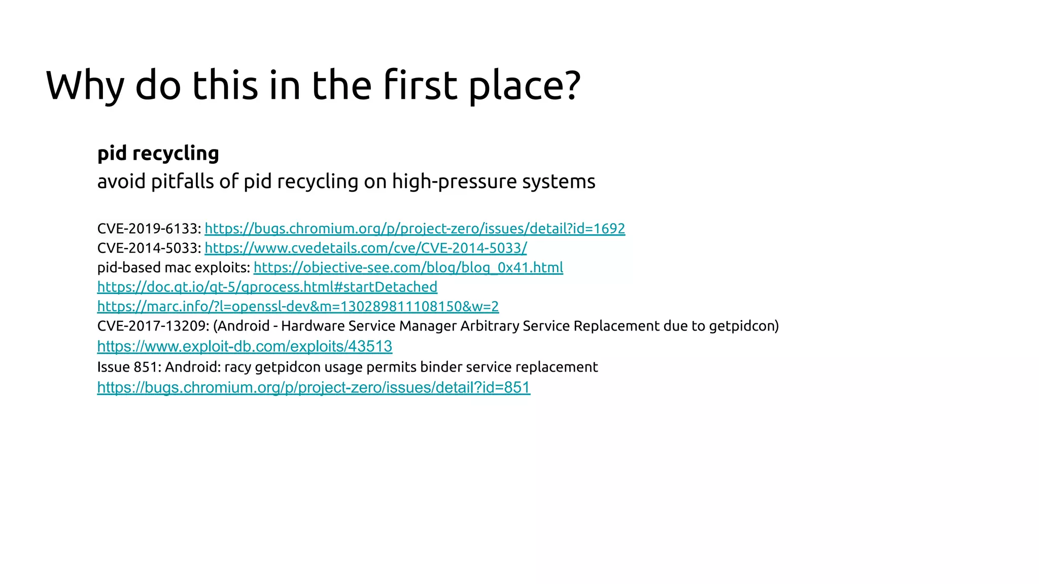 Why do this in the ﬁrst place?
pid recycling
avoid pitfalls of pid recycling on high-pressure systems
CVE-2019-6133: https://bugs.chromium.org/p/project-zero/issues/detail?id=1692
CVE-2014-5033: https://www.cvedetails.com/cve/CVE-2014-5033/
pid-based mac exploits: https://objective-see.com/blog/blog_0x41.html
https://doc.qt.io/qt-5/qprocess.html#startDetached
https://marc.info/?l=openssl-dev&m=130289811108150&w=2
CVE-2017-13209: (Android - Hardware Service Manager Arbitrary Service Replacement due to getpidcon)
https://www.exploit-db.com/exploits/43513
Issue 851: Android: racy getpidcon usage permits binder service replacement
https://bugs.chromium.org/p/project-zero/issues/detail?id=851
 