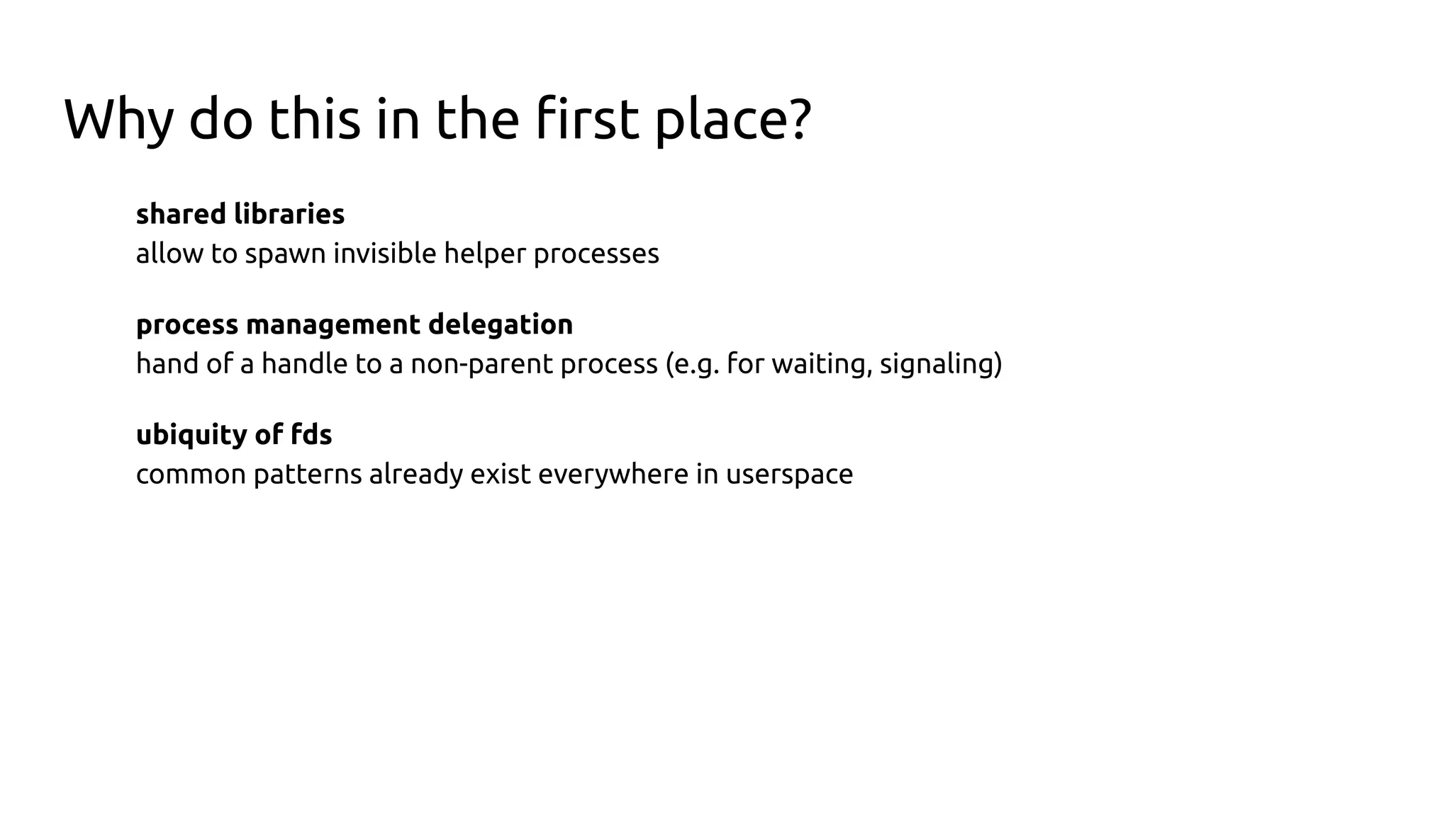 Why do this in the ﬁrst place?
shared libraries
allow to spawn invisible helper processes
process management delegation
hand of a handle to a non-parent process (e.g. for waiting, signaling)
ubiquity of fds
common patterns already exist everywhere in userspace
 