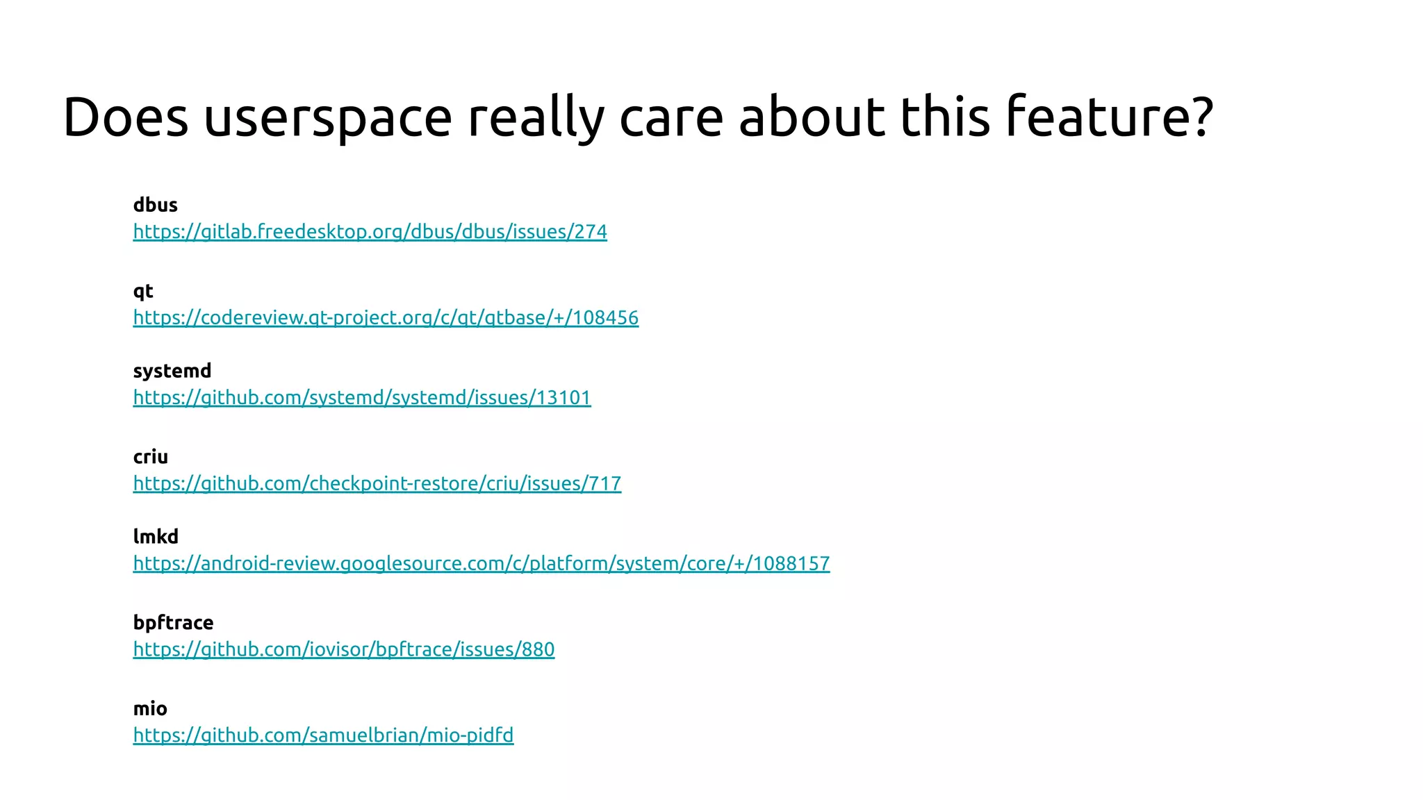 Does userspace really care about this feature?
dbus
https://gitlab.freedesktop.org/dbus/dbus/issues/274
qt
https://codereview.qt-project.org/c/qt/qtbase/+/108456
systemd
https://github.com/systemd/systemd/issues/13101
criu
https://github.com/checkpoint-restore/criu/issues/717
lmkd
https://android-review.googlesource.com/c/platform/system/core/+/1088157
bpftrace
https://github.com/iovisor/bpftrace/issues/880
mio
https://github.com/samuelbrian/mio-pidfd
 