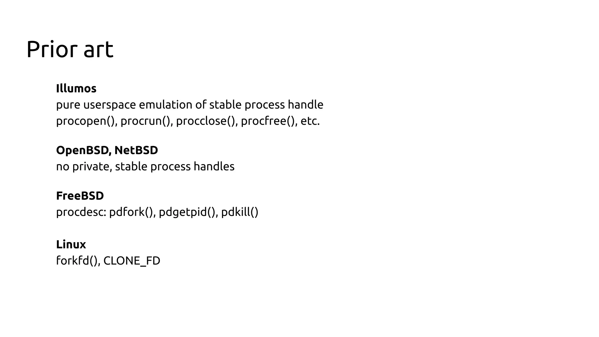 Prior art
Illumos
pure userspace emulation of stable process handle
procopen(), procrun(), procclose(), procfree(), etc.
OpenBSD, NetBSD
no private, stable process handles
FreeBSD
procdesc: pdfork(), pdgetpid(), pdkill()
Linux
forkfd(), CLONE_FD
 
