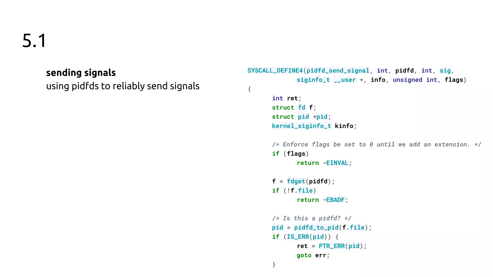 5.1
sending signals
using pidfds to reliably send signals
SYSCALL_DEFINE4(pidfd_send_signal, int, pidfd, int, sig,
siginfo_t __user *, info, unsigned int, flags)
{
int ret;
struct fd f;
struct pid *pid;
kernel_siginfo_t kinfo;
/* Enforce flags be set to 0 until we add an extension. */
if (flags)
return -EINVAL;
f = fdget(pidfd);
if (!f.file)
return -EBADF;
/* Is this a pidfd? */
pid = pidfd_to_pid(f.file);
if (IS_ERR(pid)) {
ret = PTR_ERR(pid);
goto err;
}
 