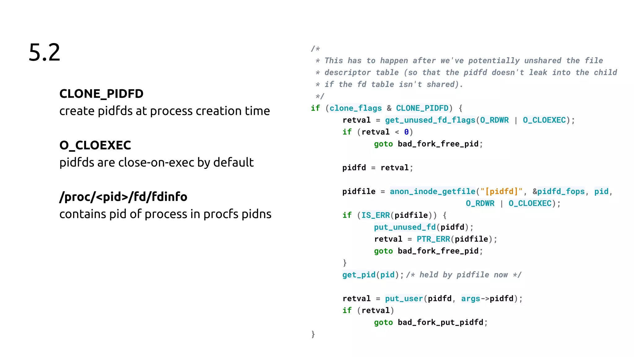 5.2
CLONE_PIDFD
create pidfds at process creation time
O_CLOEXEC
pidfds are close-on-exec by default
/proc/<pid>/fd/fdinfo
contains pid of process in procfs pidns
/*
* This has to happen after we've potentially unshared the file
* descriptor table (so that the pidfd doesn't leak into the child
* if the fd table isn't shared).
*/
if (clone_flags & CLONE_PIDFD) {
retval = get_unused_fd_flags(O_RDWR | O_CLOEXEC);
if (retval < 0)
goto bad_fork_free_pid;
pidfd = retval;
pidfile = anon_inode_getfile("[pidfd]", &pidfd_fops, pid,
O_RDWR | O_CLOEXEC);
if (IS_ERR(pidfile)) {
put_unused_fd(pidfd);
retval = PTR_ERR(pidfile);
goto bad_fork_free_pid;
}
get_pid(pid); /* held by pidfile now */
retval = put_user(pidfd, args->pidfd);
if (retval)
goto bad_fork_put_pidfd;
}
 