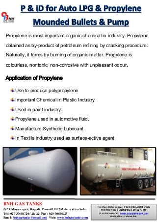Propylene is most important organic chemical in industry. Propylene 
obtained as by-product of petroleum refining by cracking procedure. 
Naturally, it forms by burning of organic matter. Propylene is 
colourless, nontoxic, non-corrosive with unpleasant odour. 
Application of Propylene 
Use to produce polypropylene 
Important Chemical in Plastic Industry 
Used in paint industry 
Propylene used in automotive fluid. 
Manufacture Synthetic Lubricant 
In Textile industry used as surface-active agent 
BNH GAS TANKS 
B-23, Maya nagari, Dapodi, Pune- 411012 Maharashtra India. 
Tel : 020-30686720 / 21/ 22 Fax : 020-30686723 
Email: bnhgastanks@gmail.com Web: www.bnhgastanks.com 
For More Details about: P & ID FOR AUTO LPG & 
PROPYLENE MOUNDED BULLETS & PUMP 
Visit this website: www.propylenetank.com 
Kindly click to above link. 
