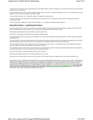 In other words, if the output of the proportional box on the diagram above is 20%, the repeat time is the time it will take for the output of the
Integral box to get to 20% too.
And the important point to note is that the “bigger” integral action, the quicker it will get this 20% value. That is, it will take fewer minutes to
get there, so the “minutes per repeat” value will be smaller.
In other words the smaller the “minutes per repeat” is the bigger the integral action.
To make things a bit more intuitive, a lot of controllers use an alternative unit of “repeats per minute” which is obviously the inverse of
“minutes per repeat”.
The nice thing about “repeats per minute” is that the bigger it is - the bigger the resulting Integral action is.
Derivative Action – predicting the future
OK, so the combination of P and I action seems to cover all the bases and do a pretty good job of controlling our system. That is the reason
that PI controllers are the most prevalent. They do the job well enough and keep things simple. Great.
But engineers being engineers are always looking to tweak performance.
They do this in a PID loop by adding the final ingredient: Derivative Action.
So adding derivative action can allow you to have bigger P and I gains and still keep the loop stable, giving you a faster response and better
loop performance.
If you think about it, Derivative action improves the controller action because it predicts what is yet to happen by projecting the current rate
of change into the future. This means that it is not using the current measured value, but a future measured value.
The units used for derivative action describe how far into the future you want to look. i.e. If derivative action is 20 seconds, the derivative
term will project the current rate of change 20 seconds into the future.
The big problem with D control is that if you have noise on your signal (which looks like a bunch of spikes with steep sides) this confuses the
hell out of the algorithm. It looks at the slope of the noise-spike and thinks:
“Holy crap! This process is changing quickly, lets pile on the D Action!!!”
And your control output jumps all over the place, messing up your control.
Of course you can try and filter the noise out, but my advice is that, unless PI control is really slow, don’t worry about switching D on.
Another note from Jim: "Whether learning about PID and how the parameters affect performance, or trying to tune a process, simulation is an
important tool for getting PID right. Finn Peacock has a simulation tool available that runs in Microsoft Excel. Over the years, I have written a
lot of different simulation programs while developing PID algorithms for everything from industrial process controls to scientific research
apparatus on the NASA Space Shuttle. If this spread sheet had been available then, it would have saved me a lot of time. You can get a copy
of this simulation tool (screen shot below) as part of the Pro package available from Finn Peacock at www.pidtuning.net. You can also sign
up for Finn's free 7-day PID course via email at this link: http://pidtuning.net/learn-pid-control4.html. Again, I don't make a
dime off this. I just found it valuable and wanted to pass it along."
Page 6 of 7Applications: Cellular Remote Monitoring
5/15/2015http://www.csimn.com/CSI_pages/PIDforDummies.html
 