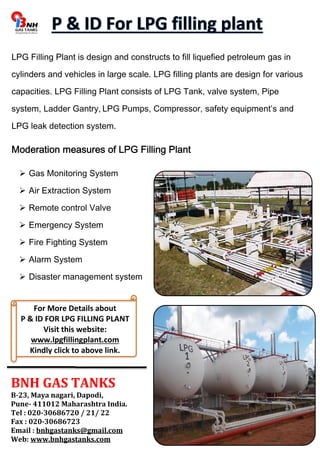 LPG Filling Plant is design and constructs to fill liquefied petroleum gas in 
cylinders and vehicles in large scale. LPG filling plants are design for various 
capacities. LPG Filling Plant consists of LPG Tank, valve system, Pipe 
system, Ladder Gantry, LPG Pumps, Compressor, safety equipment’s and 
LPG leak detection system. 
Moderation measures of LPG Filling Plant 
 Gas Monitoring System 
 Air Extraction System 
 Remote control Valve 
 Emergency System 
 Fire Fighting System 
 Alarm System 
 Disaster management system 
For More Details about 
P & ID FOR LPG FILLING PLANT 
Visit this website: 
www.lpgfillingplant.com 
Kindly click to above link. 
BNH GAS TANKS 
B-23, Maya nagari, Dapodi, 
Pune- 411012 Maharashtra India. 
Tel : 020-30686720 / 21/ 22 
Fax : 020-30686723 
Email : bnhgastanks@gmail.com 
Web: www.bnhgastanks.com 
