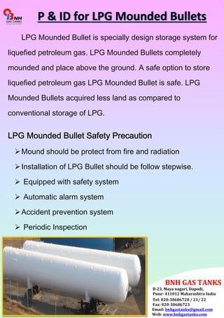 LPG Mounded Bullet is specially design storage system for 
liquefied petroleum gas. LPG Mounded Bullets completely 
mounded and place above the ground. A safe option to store 
liquefied petroleum gas LPG Mounded Bullet is safe. LPG 
Mounded Bullets acquired less land as compared to 
conventional storage of LPG. 
LPG Mounded Bullet Safety Precaution 
 Mound should be protect from fire and radiation 
 Installation of LPG Bullet should be follow stepwise. 
 Equipped with safety system 
 Automatic alarm system 
 Accident prevention system 
 Periodic Inspection 
BNH GAS TANKS 
B-23, Maya nagari, Dapodi, 
Pune- 411012 Maharashtra India 
Tel: 020-30686720 / 21/ 22 
Fax: 020-30686723 
Email: bnhgastanks@gmail.com 
Web: www.bnhgastanks.com 
