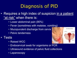 Diagnosis of PID
• Requires a high index of suspicion in a patient
“at risk” when there is:
• Lower abdominal pain (90%)
• Fever (sometimes with malaise, vomiting)
• Mucopurulent discharge from cervix
• Pelvic tenderness
• Tests
• Raised WCC
• Endocervical swab for organisms or PCR
• Ultrasound evidence of pelvic fluid collections
• Laparoscopy
 