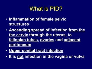 What is PID?
• Inflammation of female pelvic
structures
• Ascending spread of infection from the
the cervix through the uterus, to
fallopian tubes, ovaries and adjacent
peritoneum
• Upper genital tract infection
• It is not infection in the vagina or vulva
 