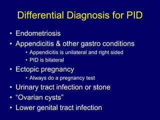 Differential Diagnosis for PID
• Endometriosis
• Appendicitis & other gastro conditions
• Appendicitis is unilateral and right sided
• PID is bilateral
• Ectopic pregnancy
• Always do a pregnancy test
• Urinary tract infection or stone
• “Ovarian cysts”
• Lower genital tract infection
 