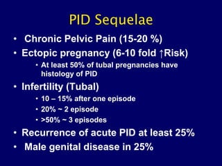 PID Sequelae
• Chronic Pelvic Pain (15-20 %)
• Ectopic pregnancy (6-10 fold ↑Risk)
• At least 50% of tubal pregnancies have
histology of PID
• Infertility (Tubal)
• 10 – 15% after one episode
• 20% ~ 2 episode
• >50% ~ 3 episodes
• Recurrence of acute PID at least 25%
• Male genital disease in 25%
 