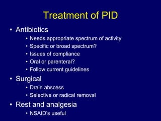 Treatment of PID
• Antibiotics
• Needs appropriate spectrum of activity
• Specific or broad spectrum?
• Issues of compliance
• Oral or parenteral?
• Follow current guidelines
• Surgical
• Drain abscess
• Selective or radical removal
• Rest and analgesia
• NSAID’s useful
 