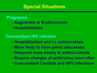 Pregnancy
- Augmentin or Erythromycin
- Hospitalization
Concomitant HIV infection
- Hospitalization and i.v. antimicrobials
- More likely to have pelvic abscesses
- Respond more slowly to antimicrobials
- Require changes of antibiotics more often
- Concomitant Candida and HPV infections
Special Situations
 