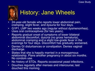 31
History: Jane Wheels
Case Study
• 24-year-old female who reports lower abdominal pain,
cramping, slight fever, and dysuria for four days.
• G1P1, LMP two weeks ago (regular without dysmenorrhea).
Uses oral contraceptives (for two years).
• Reports gradual onset of symptoms of lower bilateral
abdominal discomfort, dysuria (no gross hematuria),
abdominal cramping and a slight low-grade fever in the
evenings for four days. Discomfort has gradually worsened.
• Denies GI disturbances or constipation. Denies vaginal
discharge.
• States that she is happily married in a monogamous
relationship. Plans another pregnancy in about six months.
No condom use.
• No history of STDs. Reports occasional yeast infections.
• Douches regularly after menses and intercourse; last
douched this morning.
 