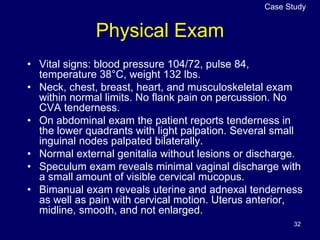32
Physical Exam
• Vital signs: blood pressure 104/72, pulse 84,
temperature 38°C, weight 132 lbs.
• Neck, chest, breast, heart, and musculoskeletal exam
within normal limits. No flank pain on percussion. No
CVA tenderness.
• On abdominal exam the patient reports tenderness in
the lower quadrants with light palpation. Several small
inguinal nodes palpated bilaterally.
• Normal external genitalia without lesions or discharge.
• Speculum exam reveals minimal vaginal discharge with
a small amount of visible cervical mucopus.
• Bimanual exam reveals uterine and adnexal tenderness
as well as pain with cervical motion. Uterus anterior,
midline, smooth, and not enlarged.
Case Study
 