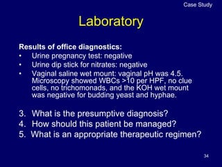 34
Laboratory
Results of office diagnostics:
• Urine pregnancy test: negative
• Urine dip stick for nitrates: negative
• Vaginal saline wet mount: vaginal pH was 4.5.
Microscopy showed WBCs >10 per HPF, no clue
cells, no trichomonads, and the KOH wet mount
was negative for budding yeast and hyphae.
3. What is the presumptive diagnosis?
4. How should this patient be managed?
5. What is an appropriate therapeutic regimen?
Case Study
 