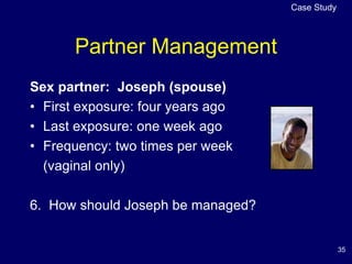 35
Partner Management
Sex partner: Joseph (spouse)
• First exposure: four years ago
• Last exposure: one week ago
• Frequency: two times per week
(vaginal only)
6. How should Joseph be managed?
Case Study
 
