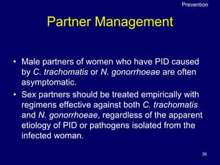 36
Partner Management
• Male partners of women who have PID caused
by C. trachomatis or N. gonorrhoeae are often
asymptomatic.
• Sex partners should be treated empirically with
regimens effective against both C. trachomatis
and N. gonorrhoeae, regardless of the apparent
etiology of PID or pathogens isolated from the
infected woman.
Prevention
 
