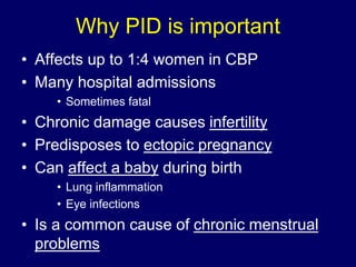 Why PID is important
• Affects up to 1:4 women in CBP
• Many hospital admissions
• Sometimes fatal
• Chronic damage causes infertility
• Predisposes to ectopic pregnancy
• Can affect a baby during birth
• Lung inflammation
• Eye infections
• Is a common cause of chronic menstrual
problems
 