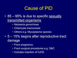 Cause of PID
• 85 – 95% is due to specific sexually
transmitted organisms
• Neisseria gonorrhoea
• Chlamydia trachomatis
• Others e.g. Mycoplasma species
• 5 – 15% begins after reproductive tract
damage
• From pregnancy
• From surgical procedures e.g. D&C
• Includes insertion of IUCD
 