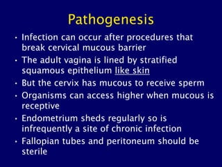 Pathogenesis
• Infection can occur after procedures that
break cervical mucous barrier
• The adult vagina is lined by stratified
squamous epithelium like skin
• But the cervix has mucous to receive sperm
• Organisms can access higher when mucous is
receptive
• Endometrium sheds regularly so is
infrequently a site of chronic infection
• Fallopian tubes and peritoneum should be
sterile
 