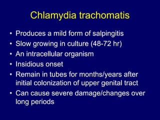 Chlamydia trachomatis
• Produces a mild form of salpingitis
• Slow growing in culture (48-72 hr)
• An intracellular organism
• Insidious onset
• Remain in tubes for months/years after
initial colonization of upper genital tract
• Can cause severe damage/changes over
long periods
 