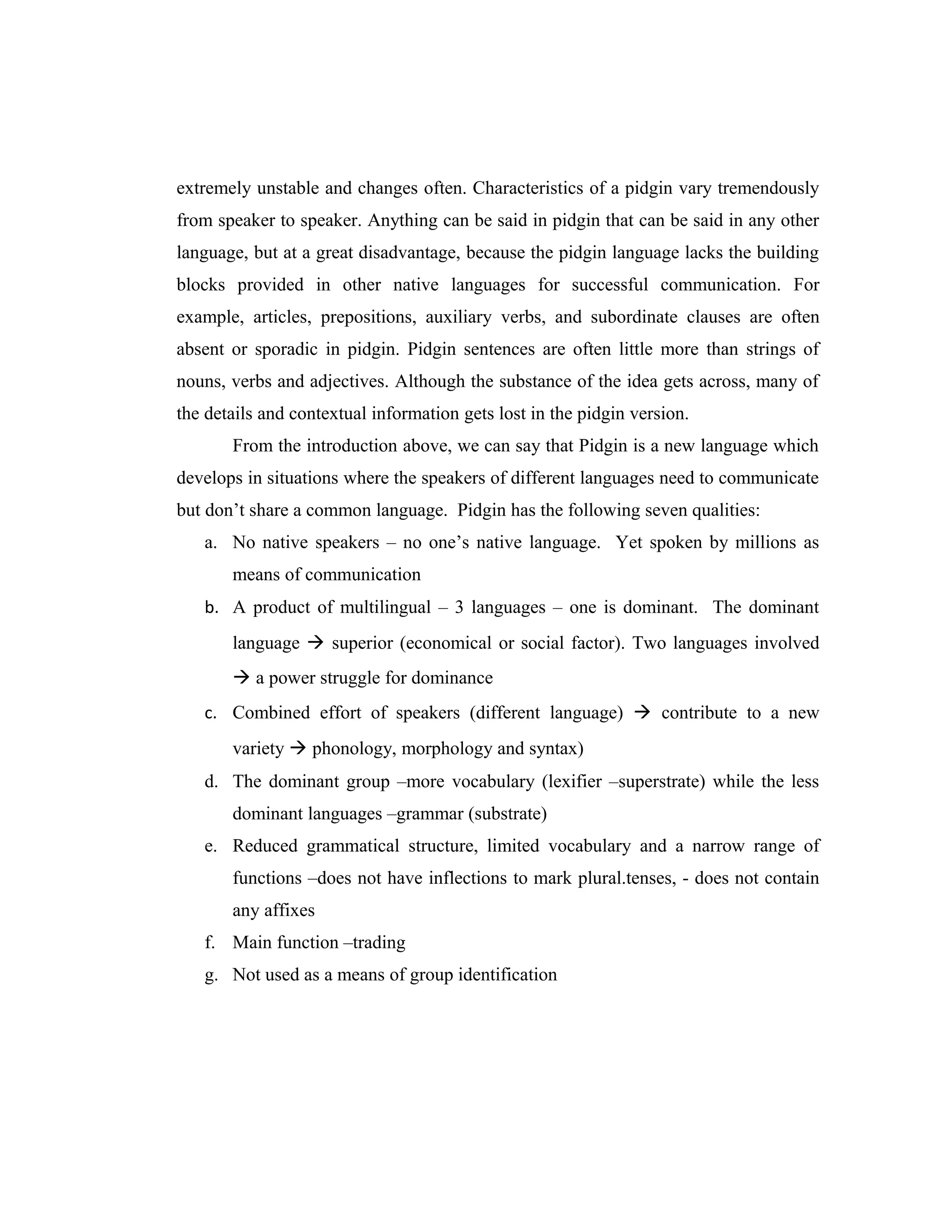 extremely unstable and changes often. Characteristics of a pidgin vary tremendously
from speaker to speaker. Anything can be said in pidgin that can be said in any other
language, but at a great disadvantage, because the pidgin language lacks the building
blocks provided in other native languages for successful communication. For
example, articles, prepositions, auxiliary verbs, and subordinate clauses are often
absent or sporadic in pidgin. Pidgin sentences are often little more than strings of
nouns, verbs and adjectives. Although the substance of the idea gets across, many of
the details and contextual information gets lost in the pidgin version.
       From the introduction above, we can say that Pidgin is a new language which
develops in situations where the speakers of different languages need to communicate
but don’t share a common language. Pidgin has the following seven qualities:
   a. No native speakers – no one’s native language. Yet spoken by millions as
       means of communication
   b. A product of multilingual – 3 languages – one is dominant. The dominant
       language  superior (economical or social factor). Two languages involved
        a power struggle for dominance
   c. Combined effort of speakers (different language)  contribute to a new
       variety  phonology, morphology and syntax)
   d. The dominant group –more vocabulary (lexifier –superstrate) while the less
       dominant languages –grammar (substrate)
   e. Reduced grammatical structure, limited vocabulary and a narrow range of
       functions –does not have inflections to mark plural.tenses, - does not contain
       any affixes
   f. Main function –trading
   g. Not used as a means of group identification
 
