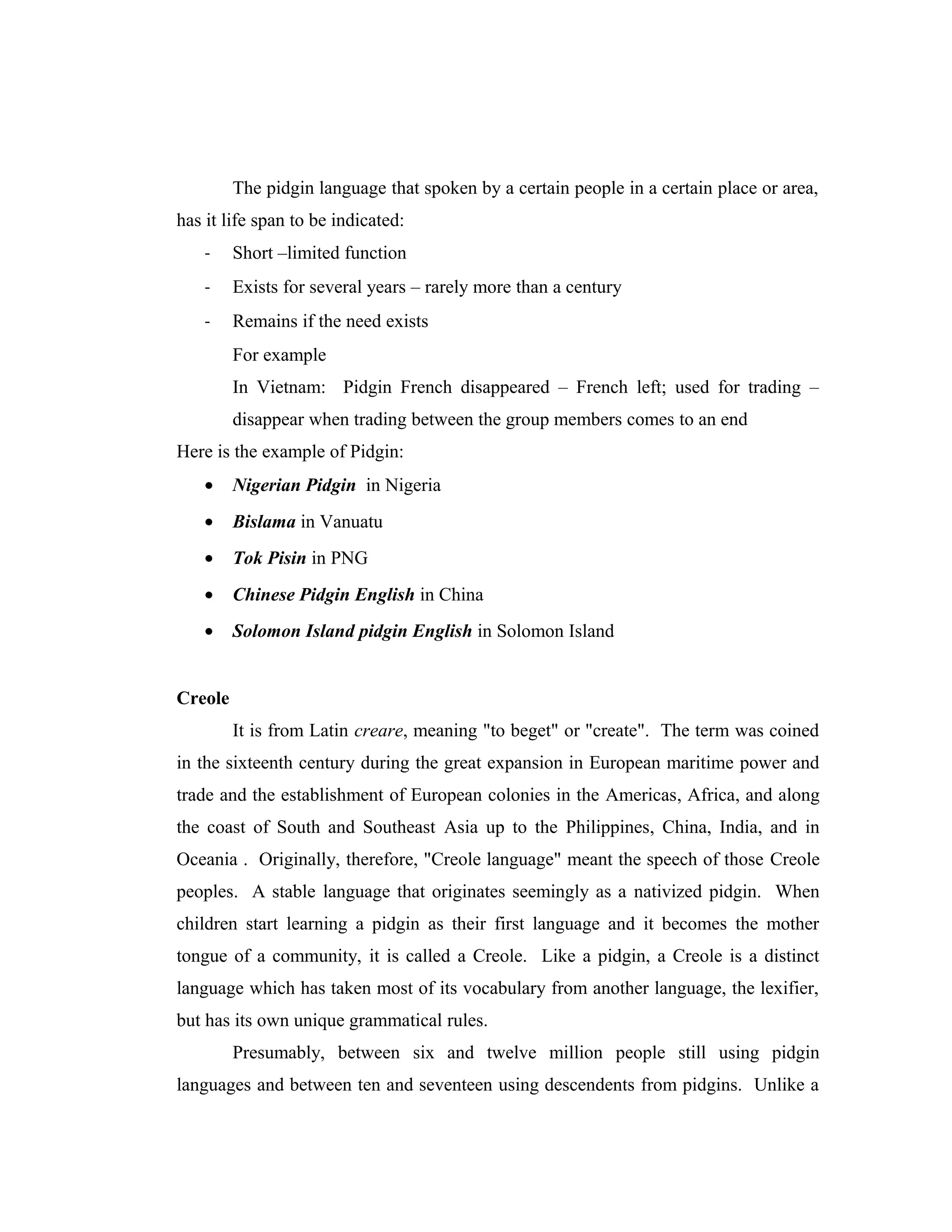 The pidgin language that spoken by a certain people in a certain place or area,
has it life span to be indicated:
    -    Short –limited function
    -    Exists for several years – rarely more than a century
    -    Remains if the need exists
         For example
         In Vietnam: Pidgin French disappeared – French left; used for trading –
         disappear when trading between the group members comes to an end
Here is the example of Pidgin:
    •    Nigerian Pidgin in Nigeria
    •    Bislama in Vanuatu
    •    Tok Pisin in PNG
    •    Chinese Pidgin English in China
    •    Solomon Island pidgin English in Solomon Island


Creole
         It is from Latin creare, meaning "to beget" or "create". The term was coined
in the sixteenth century during the great expansion in European maritime power and
trade and the establishment of European colonies in the Americas, Africa, and along
the coast of South and Southeast Asia up to the Philippines, China, India, and in
Oceania . Originally, therefore, "Creole language" meant the speech of those Creole
peoples. A stable language that originates seemingly as a nativized pidgin. When
children start learning a pidgin as their first language and it becomes the mother
tongue of a community, it is called a Creole. Like a pidgin, a Creole is a distinct
language which has taken most of its vocabulary from another language, the lexifier,
but has its own unique grammatical rules.
         Presumably, between six and twelve million people still using pidgin
languages and between ten and seventeen using descendents from pidgins. Unlike a
 