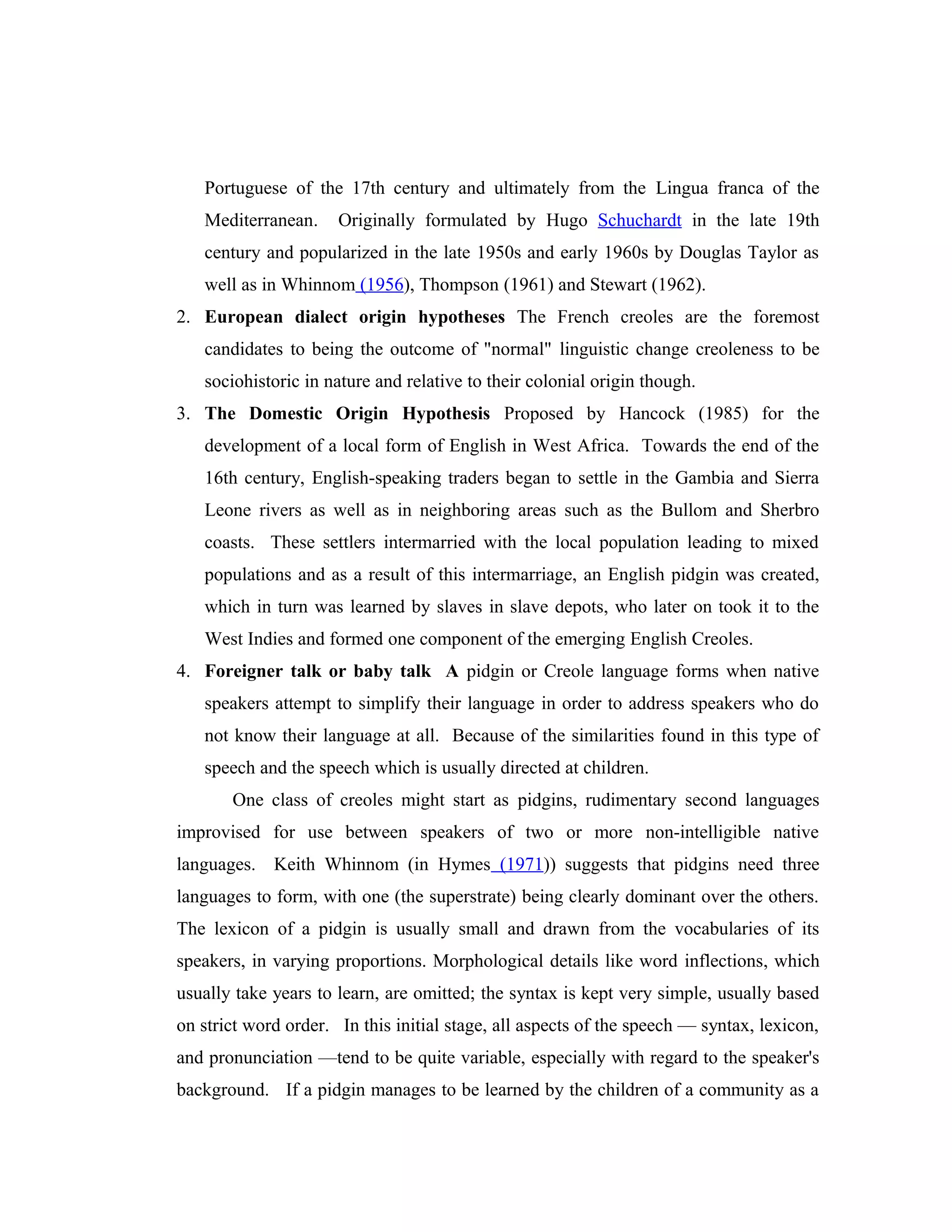 Portuguese of the 17th century and ultimately from the Lingua franca of the
   Mediterranean.     Originally formulated by Hugo Schuchardt in the late 19th
   century and popularized in the late 1950s and early 1960s by Douglas Taylor as
   well as in Whinnom (1956), Thompson (1961) and Stewart (1962).
2. European dialect origin hypotheses The French creoles are the foremost
   candidates to being the outcome of "normal" linguistic change creoleness to be
   sociohistoric in nature and relative to their colonial origin though.
3. The Domestic Origin Hypothesis Proposed by Hancock (1985) for the
   development of a local form of English in West Africa. Towards the end of the
   16th century, English-speaking traders began to settle in the Gambia and Sierra
   Leone rivers as well as in neighboring areas such as the Bullom and Sherbro
   coasts. These settlers intermarried with the local population leading to mixed
   populations and as a result of this intermarriage, an English pidgin was created,
   which in turn was learned by slaves in slave depots, who later on took it to the
   West Indies and formed one component of the emerging English Creoles.
4. Foreigner talk or baby talk A pidgin or Creole language forms when native
   speakers attempt to simplify their language in order to address speakers who do
   not know their language at all. Because of the similarities found in this type of
   speech and the speech which is usually directed at children.
       One class of creoles might start as pidgins, rudimentary second languages
improvised for use between speakers of two or more non-intelligible native
languages. Keith Whinnom (in Hymes (1971)) suggests that pidgins need three
languages to form, with one (the superstrate) being clearly dominant over the others.
The lexicon of a pidgin is usually small and drawn from the vocabularies of its
speakers, in varying proportions. Morphological details like word inflections, which
usually take years to learn, are omitted; the syntax is kept very simple, usually based
on strict word order. In this initial stage, all aspects of the speech — syntax, lexicon,
and pronunciation —tend to be quite variable, especially with regard to the speaker's
background. If a pidgin manages to be learned by the children of a community as a
 
