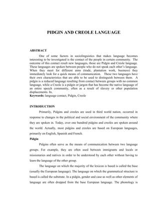 PIDGIN AND CREOLE LANGUAGE


ABSTRACT
        One of some factors in sociolinguistics that makes language becomes
interesting to be investigated is the contact of the people in certain community. The
outcome of this contact result new languages, those are Pidgin and Creole language.
These languages are spoken between people who do not speak each other’s language.
When they meet for different aims (trade, plantation work, business) they
immediately look for a quick means of communication. These two languages have
their own characteristics that are able to be used to distinguish between them. A
pidgin is a reduced language resulting from contact between groups with no common
language, while a Creole is a pidgin or jargon that has become the native language of
an entire speech community, often as a result of slavery or other population
displacements. In,
Keywords: language contact, Pidgin, Creole


INTRODUCTION
         Primarily, Pidgins and creoles are used in third world nation, occurred in
response to changes in the political and social environment of the community where
they are spoken in. Today, over one hundred pidgins and creoles are spoken around
the world. Actually, most pidgins and creoles are based on European languages,
primarily on English, Spanish and French.
Pidgin
         Pidgins often serve as the means of communication between two language
groups. For example, they are often used between immigrants and locals or
missionaries and natives in order to be understood by each other without having to
learn the language of the other group.
         The language on which the majority of the lexicon is based is called the base
(usually the European language). The language on which the grammatical structure is
based is called the substrate. In a pidgin, gender and case as well as other elements of
language are often dropped from the base European language. The phonology is
 