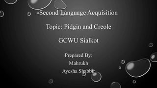 Second Language Acquisition
Topic: Pidgin and Creole
GCWU Sialkot
Prepared By:
Mahrukh
Ayesha Shabbir
 