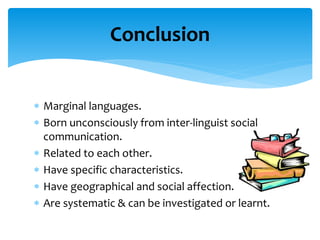  Marginal languages.
 Born unconsciously from inter-linguist social
communication.
 Related to each other.
 Have specific characteristics.
 Have geographical and social affection.
 Are systematic & can be investigated or learnt.
Conclusion
 