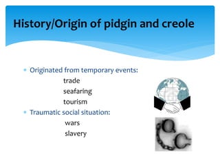 History/Origin of pidgin and creole
 Originated from temporary events:
trade
seafaring
tourism
 Traumatic social situation:
wars
slavery
 