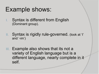 Example shows:
I.

Syntax is different from English
(Dominant group).

II.

Syntax is rigidly rule-governed. (look at ‘I’
and ‘-im’)

III.

Example also shows that its not a
variety of English language but is a
different language, nearly complete in it
self.

 