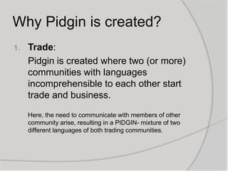 Why Pidgin is created?
1.

Trade:
Pidgin is created where two (or more)
communities with languages
incomprehensible to each other start
trade and business.
Here, the need to communicate with members of other
community arise, resulting in a PIDGIN- mixture of two
different languages of both trading communities.

 