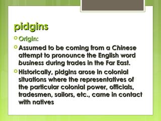 pidgins
 Origin:

to be coming from a Chinese
attempt to pronounce the English word
business during trades in the Far East.
 Historically, pidgins arose in colonial
situations where the representatives of
the particular colonial power, officials,
tradesmen, sailors, etc., came in contact
with natives
 Assumed

 