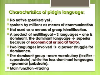 Characteristics of pidgin language:
 No

native speakers yet .
 spoken by millions as means of communication
 Not used as a means of group identification.
 A product of multilingual – 3 languages – one is
dominant. The dominant language  superior
because of economical or social factor.
 Two languages involved  a power struggle for
dominance.
 The dominant group –more vocabulary (lexifier –
superstrate) ,while the less dominant languages
–grammar (substrate).
 Main function –trading

 