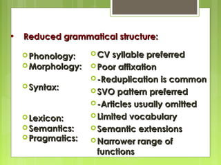 •

Reduced grammatical structure:
syllable preferred
 Morphology:  Poor affixation
 -Reduplication is common
 Syntax:
 SVO pattern preferred
 -Articles usually omitted
 Limited vocabulary
 Lexicon:
 Semantics:
 Semantic extensions
 Pragmatics:
 Narrower range of
functions
 Phonology:

 CV

 