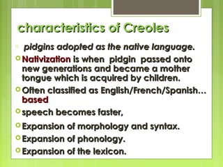 characteristics of Creoles
pidgins adopted as the native language.
 Nativization is when pidgin passed onto
new generations and became a mother
tongue which is acquired by children.
 Often classified as English/French/Spanish…
based
 speech becomes faster,
o

 Expansion

of morphology and syntax.
 Expansion of phonology.
 Expansion of the lexicon.

 