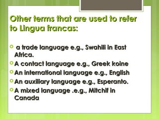 Other terms that are used to refer
to Lingua francas:
a trade language e.g., Swahili in East
Africa.
 A contact language e.g., Greek koine
 An international language e.g., English
 An auxiliary language e.g., Esperanto.
 A mixed language .e.g., Mitchif in
Canada


 