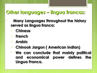 Other languages – lingua francas:
•

Many Languages throughout the history
served as lingua franca:
o Chinese
o French
o Arabic
o Chinook Jargon ( American Indian)
• We can conclude that mainly political
and economical power defines the
Lingua Franca.

 